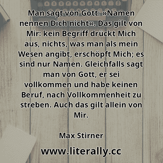 Man sagt von Gott: »Namen nennen Dich nicht«. Das gilt von Mir: kein Begriff drückt Mich aus, nichts, was man als mein Wesen angibt, erschöpft Mich; es sind nur Namen. Gleichfalls sagt man von Gott, er sei vollkommen und habe keinen Beruf, nach Vollkommenheit zu streben. Auch das gilt allein von Mir.
Max Stirner
